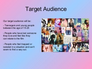 Target Audience
Our target audience will be:
- Teenagers and young people
between the age of 15-25
- People who have lost someone
they love and feel like they
can relate to the film
- People who feel trapped or
isolated in a situation and can't
seem to find a way out.
 