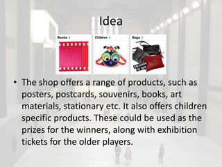 Idea



• The shop offers a range of products, such as
  posters, postcards, souvenirs, books, art
  materials, stationary etc. It also offers children
  specific products. These could be used as the
  prizes for the winners, along with exhibition
  tickets for the older players.
 