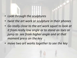 • Look through the sculptures
• twist the art work or sculpture in their phones
• Go really close to the art work squat to look at
  it from really low angle or to stand on toes or
  jump to see from higher angle and at that
  moment press on the key
• move two art works together to see the key
 