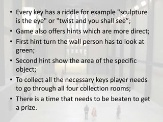 • Every key has a riddle for example "sculpture
  is the eye" or "twist and you shall see”;
• Game also offers hints which are more direct;
• First hint turn the wall person has to look at
  green;
• Second hint show the area of the specific
  object;
• To collect all the necessary keys player needs
  to go through all four collection rooms;
• There is a time that needs to be beaten to get
  a prize.
 