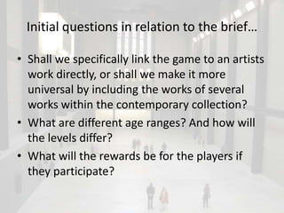 Initial questions in relation to the brief…

• Shall we specifically link the game to an artists
  work directly, or shall we make it more
  universal by including the works of several
  works within the contemporary collection?
• What are different age ranges? And how will
  the levels differ?
• What will the rewards be for the players if
  they participate?
 