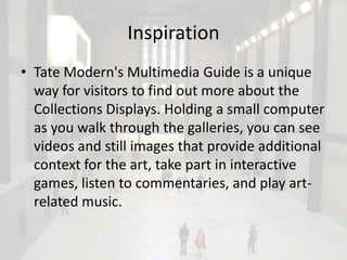 Inspiration
• Tate Modern's Multimedia Guide is a unique
  way for visitors to find out more about the
  Collections Displays. Holding a small computer
  as you walk through the galleries, you can see
  videos and still images that provide additional
  context for the art, take part in interactive
  games, listen to commentaries, and play art-
  related music.
 