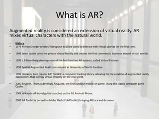 What is AR?
Augmented reality is considered an extension of virtual reality. AR
mixes virtual characters with the natural world.
•   History
•   1975 Myron Krueger creates Videoplace to allow users to interact with virtual objects for the first time.

•   1989 Jaron Lanier coins the phrase Virtual Reality and creates the first commercial business around virtual worlds.

•   1992 L.B Rosenberg develops one of the first function AR systems, called Virtual Fixtures.

•   1998 Spatial Augmented Reality introduced at Univeristy of North Carolina.

•   1999 Hirokazu Kato creates ART ToolKit: a computer tracking library, allowing for the creation of augmented reality
    applications that overlay virtual imagery on the real world.

•   2000 Bruce H. Thomas develops ARQuake, the first outdoor mobile AR game. Using the classic computer game
    Quake.

•   2008 Wikitude AR travel guide launches on the G1 Android Phone.

•   2009 AR Toolkit is ported to Adobe Flash (FLARToolkit) bringing AR to a web browser.
 