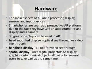 Hardware
• The main aspects of AR are a processor, display,
  sensors and input devices.
• Smartphones are seen as a prospective AR platform
  due to the fact they have GPS an accelerometer and
  display and a camera.
• 3 types of displays can be used in AR:
• head mounted display - optical see through or video
  see through.
• handheld display - all opt for video see through
• spatial display - uses digital projectors to display
  graphics onto physical objects allowing for several
  users to take part at the same time.
 