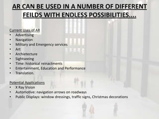 AR CAN BE USED IN A NUMBER OF DIFFERENT
    FEILDS WITH ENDLESS POSSIBILITIES....

Current Uses of AR
• Advertising
• Navigation
• Military and Emergency services
• Art
• Archietecture
• Sightseeing
• Time: historical reinactments
• Entertainment, Education and Performance
• Translation.

Potential Applications
• X Ray Vision
• Automotive: navigation arrows on roadways
• Public Displays: window dressings, traffic signs, Christmas decorations
 