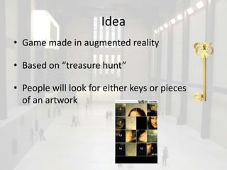 Idea
• Game made in augmented reality

• Based on “treasure hunt”

• People will look for either keys or pieces
  of an artwork
 