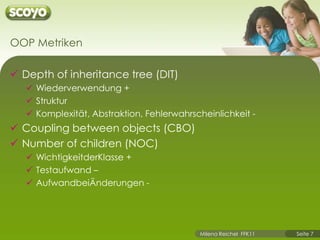 OOP MetrikenDepth of inheritance tree (DIT) Wiederverwendung +StrukturKomplexität, Abstraktion, Fehlerwahrscheinlichkeit -Coupling between objects (CBO)Number of children (NOC)WichtigkeitderKlasse +Testaufwand –AufwandbeiÄnderungen -
