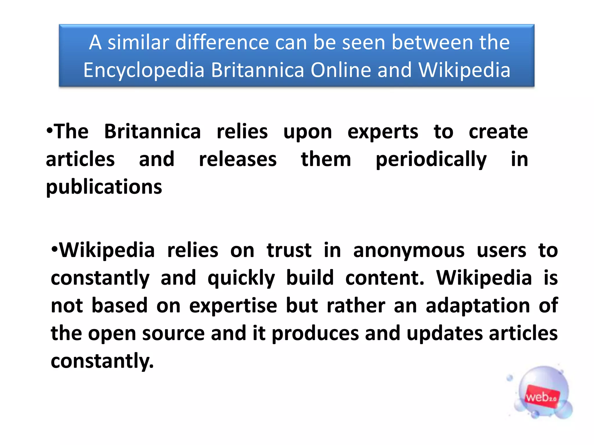 A similar difference can be seen between the
   Encyclopedia Britannica Online and Wikipedia

•The Britannica relies upon experts to create
articles and releases them periodically in
publications

•Wikipedia relies on trust in anonymous users to
constantly and quickly build content. Wikipedia is
not based on expertise but rather an adaptation of
the open source and it produces and updates articles
constantly.
 