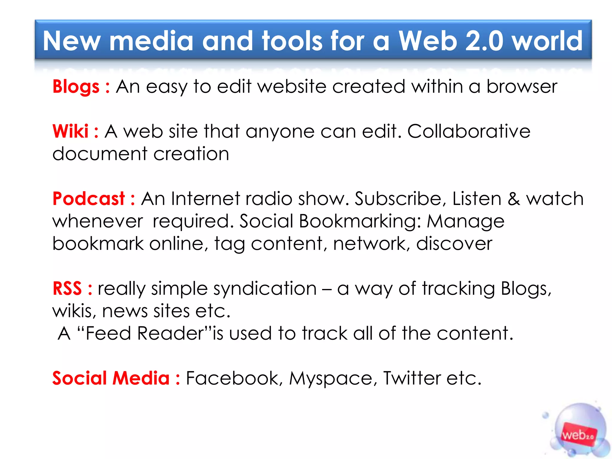 New media and tools for a Web 2.0 world
Blogs : An easy to edit website created within a browser

Wiki : A web site that anyone can edit. Collaborative
document creation

Podcast : An Internet radio show. Subscribe, Listen & watch
whenever required. Social Bookmarking: Manage
bookmark online, tag content, network, discover

RSS : really simple syndication – a way of tracking Blogs,
wikis, news sites etc.
A “Feed Reader”is used to track all of the content.

Social Media : Facebook, Myspace, Twitter etc.
 