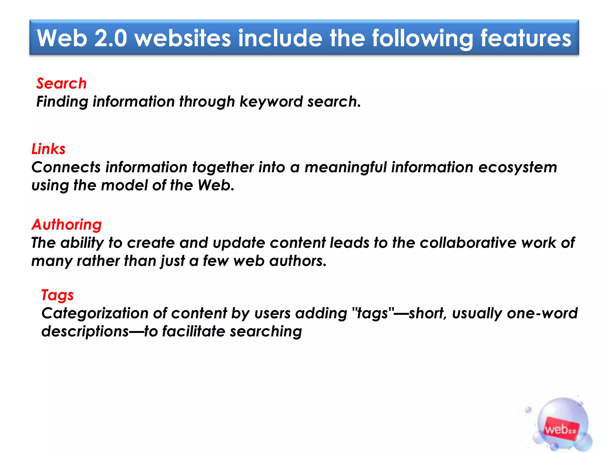 Web 2.0 websites include the following features
Search
Finding information through keyword search.


Links
Connects information together into a meaningful information ecosystem
using the model of the Web.

Authoring
The ability to create and update content leads to the collaborative work of
many rather than just a few web authors.

 Tags
 Categorization of content by users adding "tags"—short, usually one-word
 descriptions—to facilitate searching
 