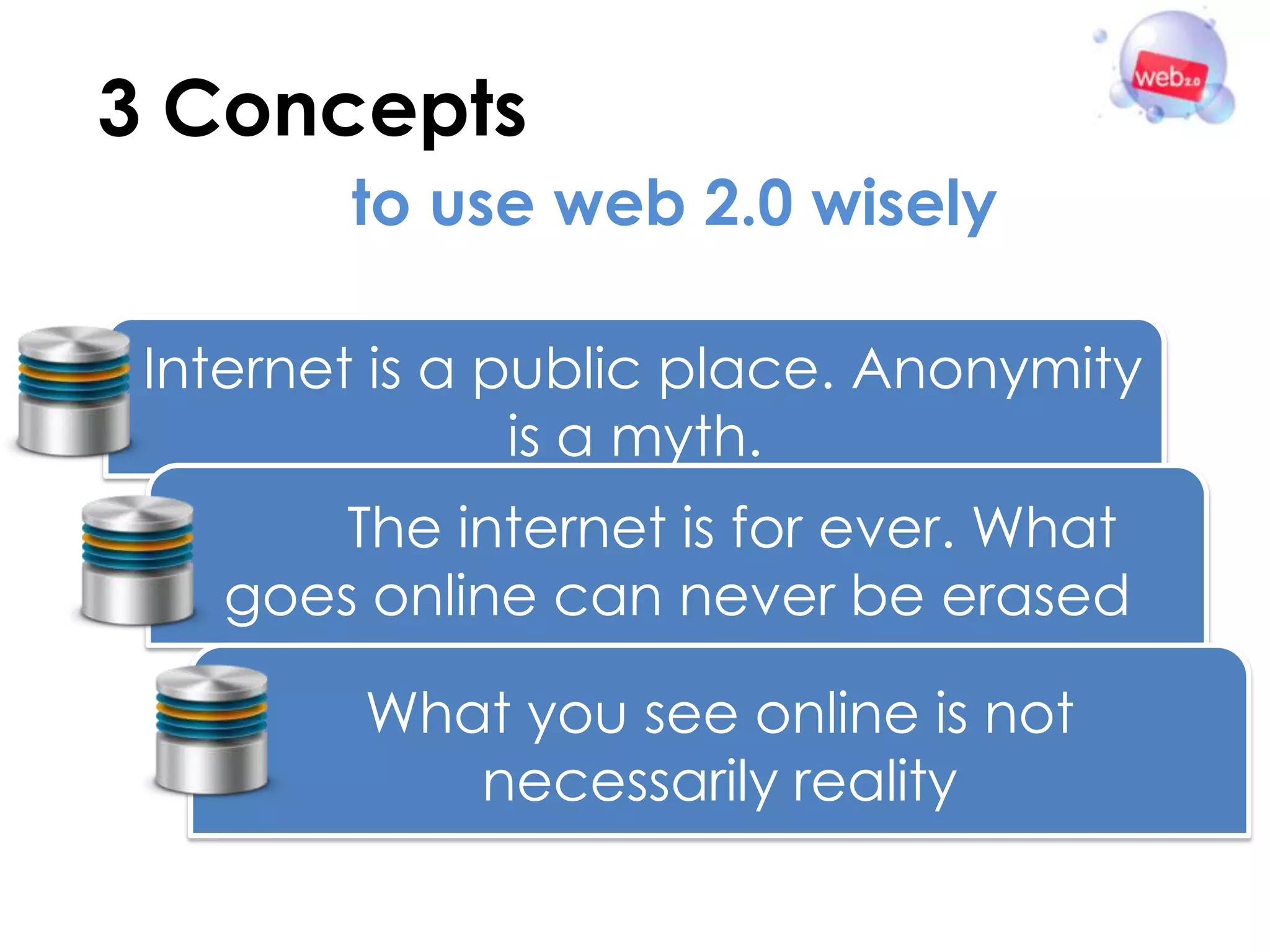 3 Concepts
        to use web 2.0 wisely

 Internet is a public place. Anonymity
                is a myth.
       The internet is for ever. What
   goes online can never be erased

         What you see online is not
            necessarily reality
 