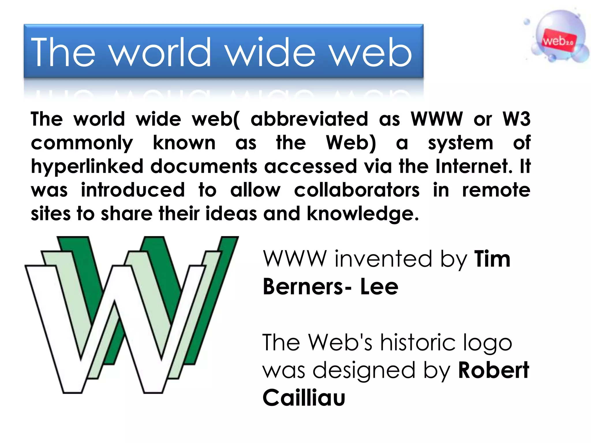 The world wide web
The world wide web( abbreviated as WWW or W3
commonly known as the Web) a system of
hyperlinked documents accessed via the Internet. It
was introduced to allow collaborators in remote
sites to share their ideas and knowledge.

                       WWW invented by Tim
                       Berners- Lee

                       The Web's historic logo
                       was designed by Robert
                       Cailliau
 