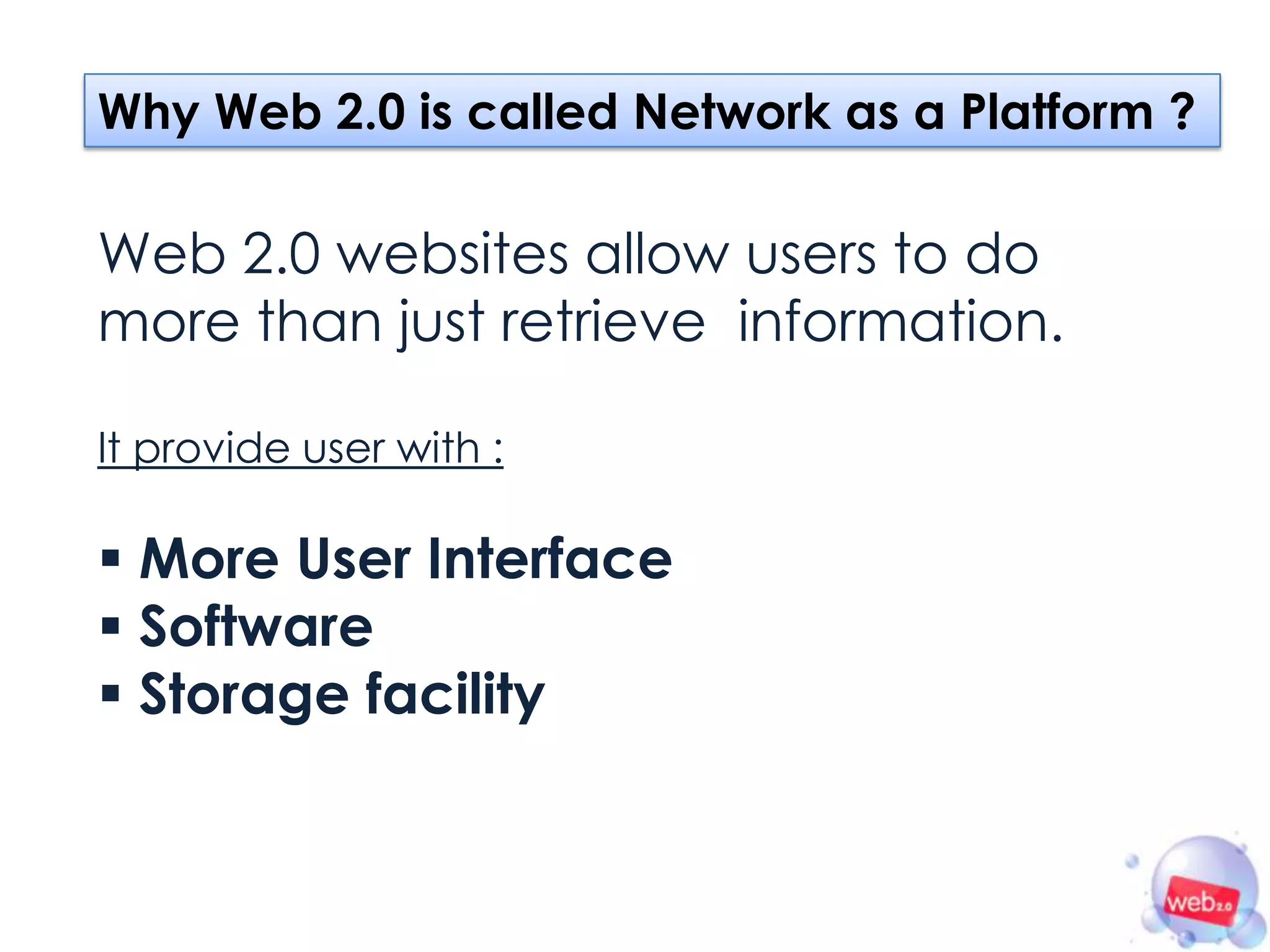 Why Web 2.0 is called Network as a Platform ?

Web 2.0 websites allow users to do
more than just retrieve information.

It provide user with :

 More User Interface
 Software
 Storage facility
 