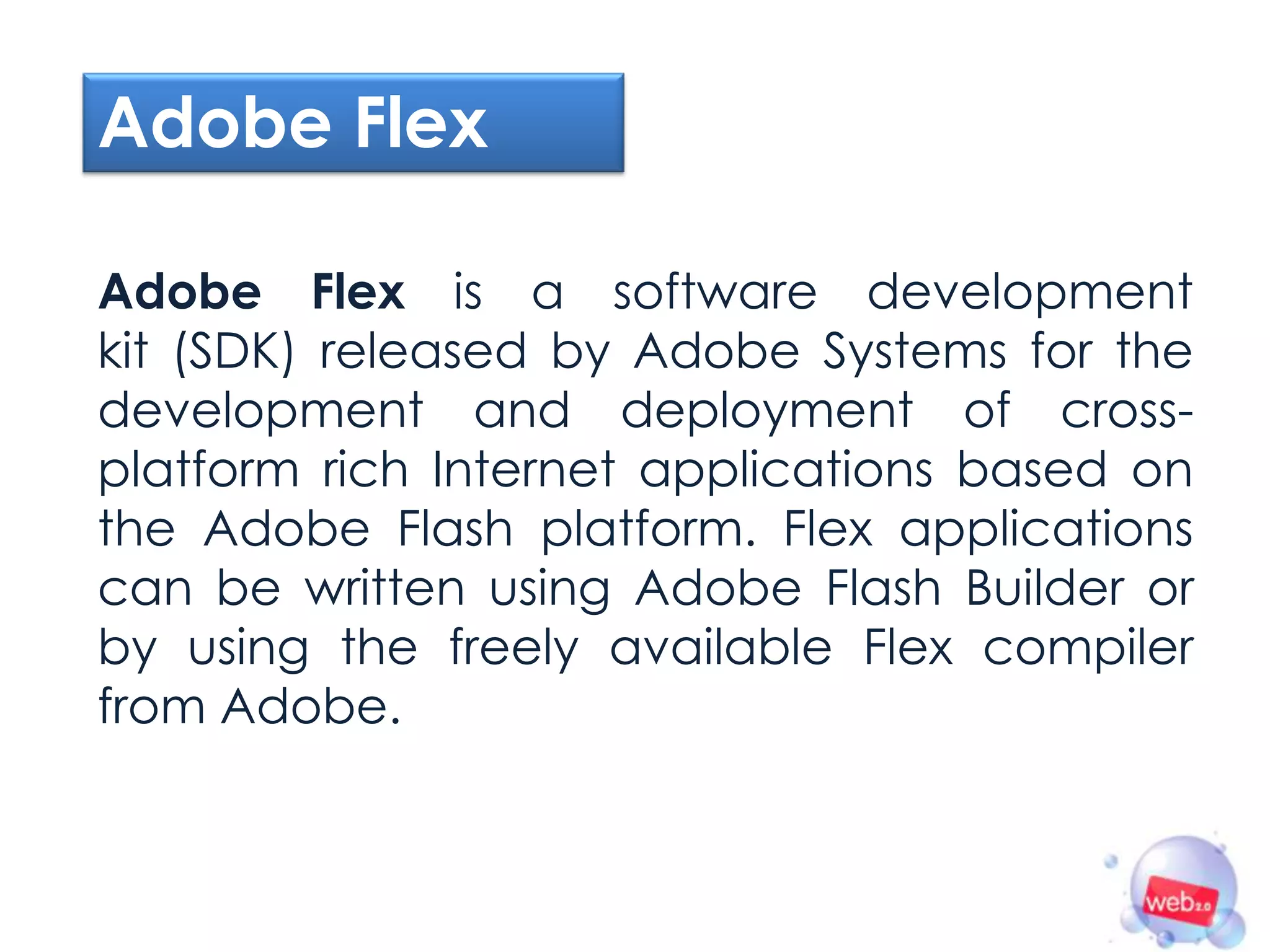 Adobe Flex

Adobe Flex is a software development
kit (SDK) released by Adobe Systems for the
development and deployment of cross-
platform rich Internet applications based on
the Adobe Flash platform. Flex applications
can be written using Adobe Flash Builder or
by using the freely available Flex compiler
from Adobe.
 