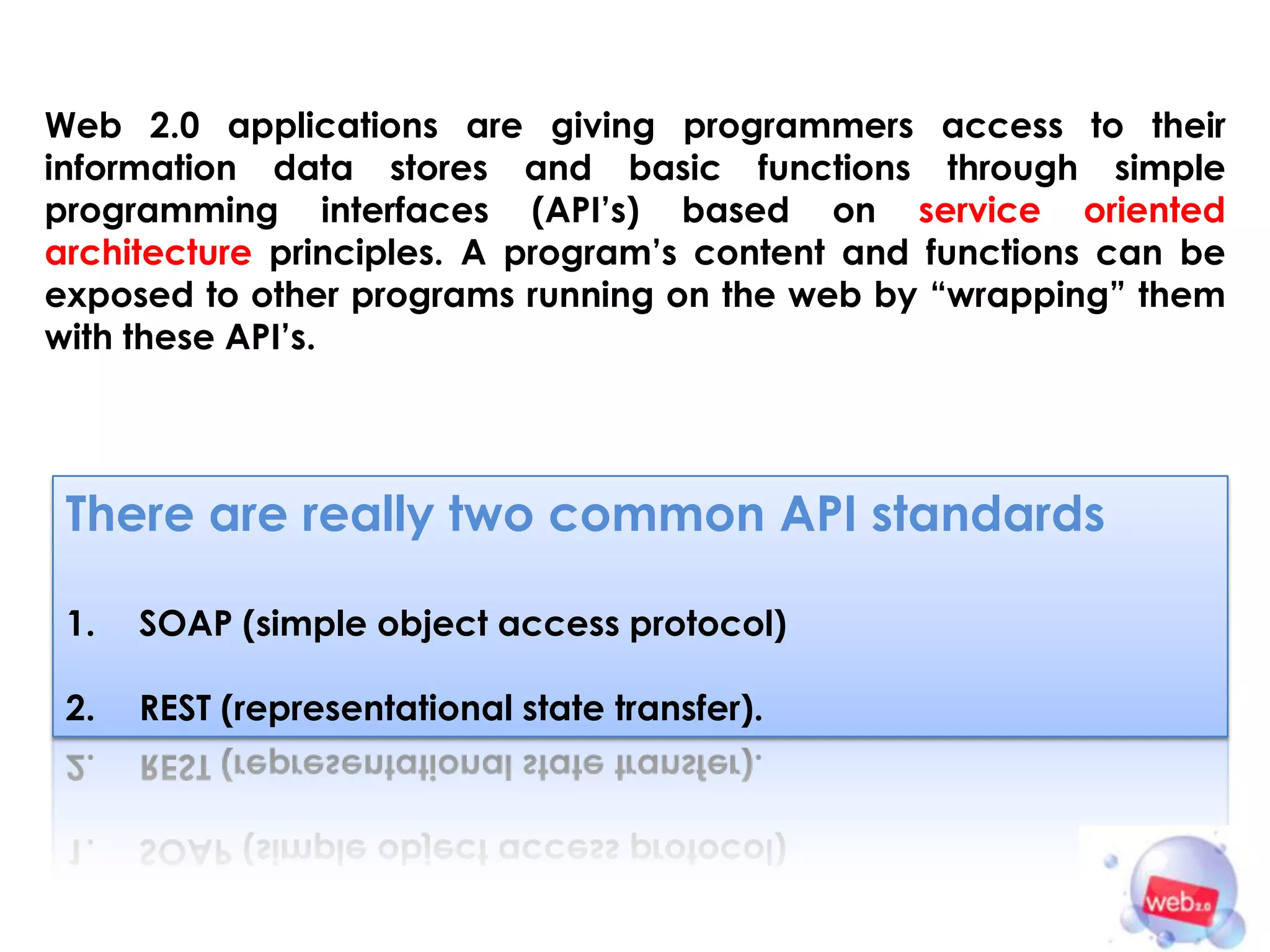 Web 2.0 applications are giving programmers access to their
information data stores and basic functions through simple
programming interfaces (API’s) based on service oriented
architecture principles. A program’s content and functions can be
exposed to other programs running on the web by “wrapping” them
with these API’s.




 There are really two common API standards

 1.   SOAP (simple object access protocol)

 2.   REST (representational state transfer).
 
