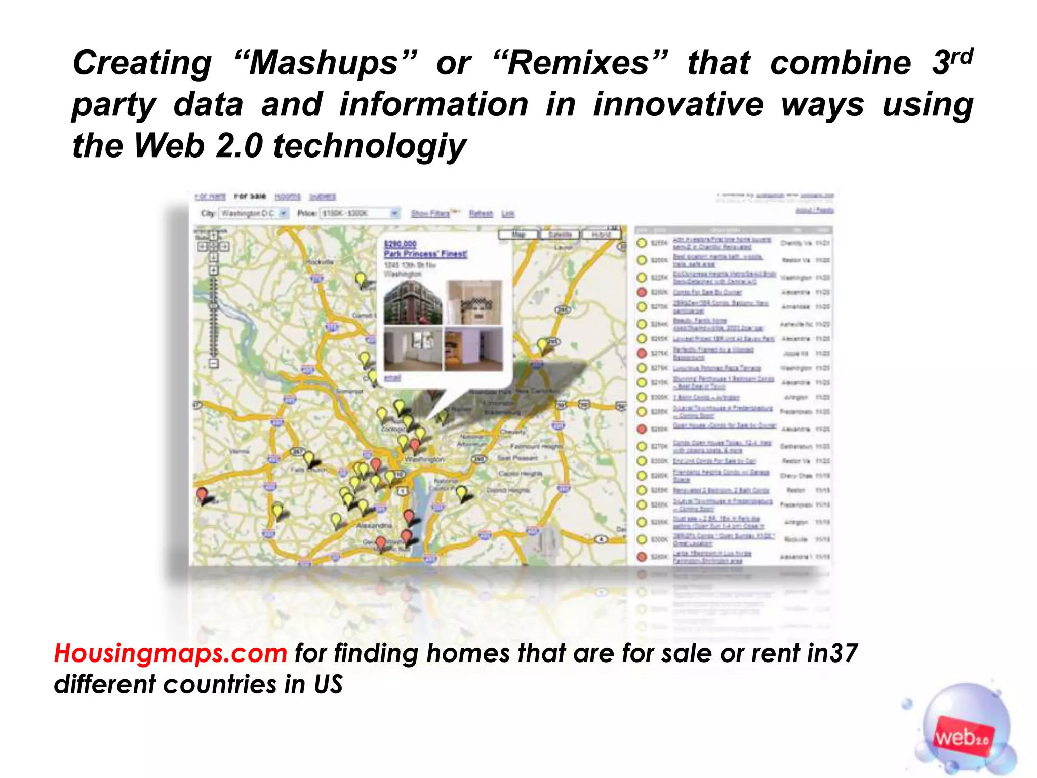 Creating “Mashups” or “Remixes” that combine 3rd
 party data and information in innovative ways using
 the Web 2.0 technologiy




Housingmaps.com for finding homes that are for sale or rent in37
different countries in US
 