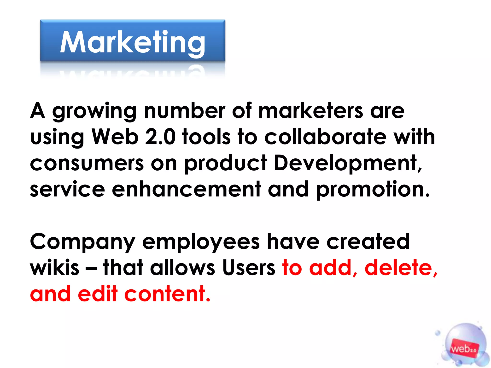 Marketing

A growing number of marketers are
using Web 2.0 tools to collaborate with
consumers on product Development,
service enhancement and promotion.

Company employees have created
wikis – that allows Users to add, delete,
and edit content.
 