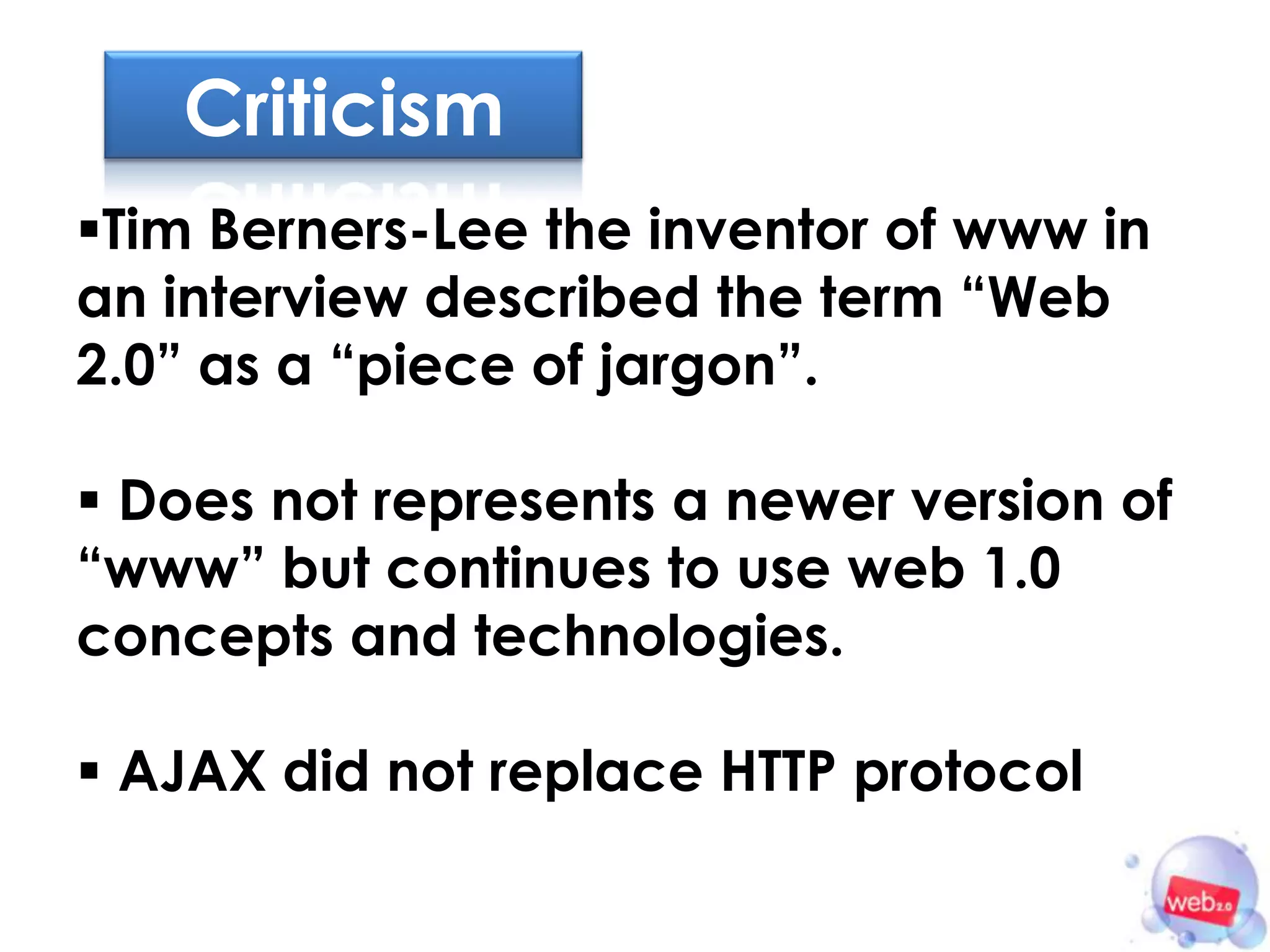 Criticism
Tim Berners-Lee the inventor of www in
an interview described the term “Web
2.0” as a “piece of jargon”.

 Does not represents a newer version of
“www” but continues to use web 1.0
concepts and technologies.

 AJAX did not replace HTTP protocol
 