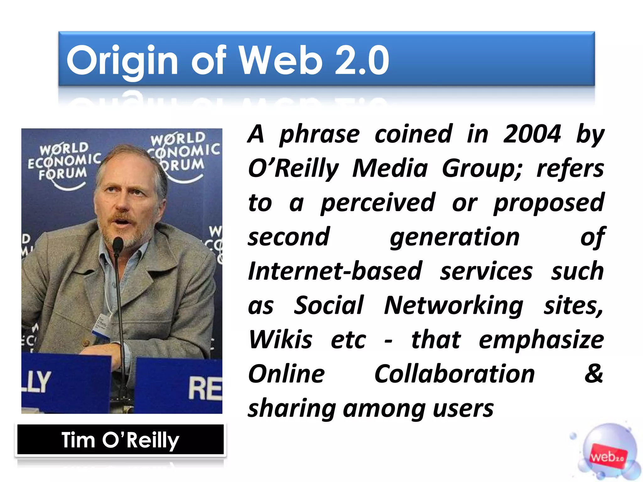 Origin of Web 2.0
               A phrase coined in 2004 by
               O’Reilly Media Group; refers
               to a perceived or proposed
               second      generation    of
               Internet-based services such
               as Social Networking sites,
               Wikis etc - that emphasize
               Online    Collaboration    &
               sharing among users
Tim O’Reilly
 