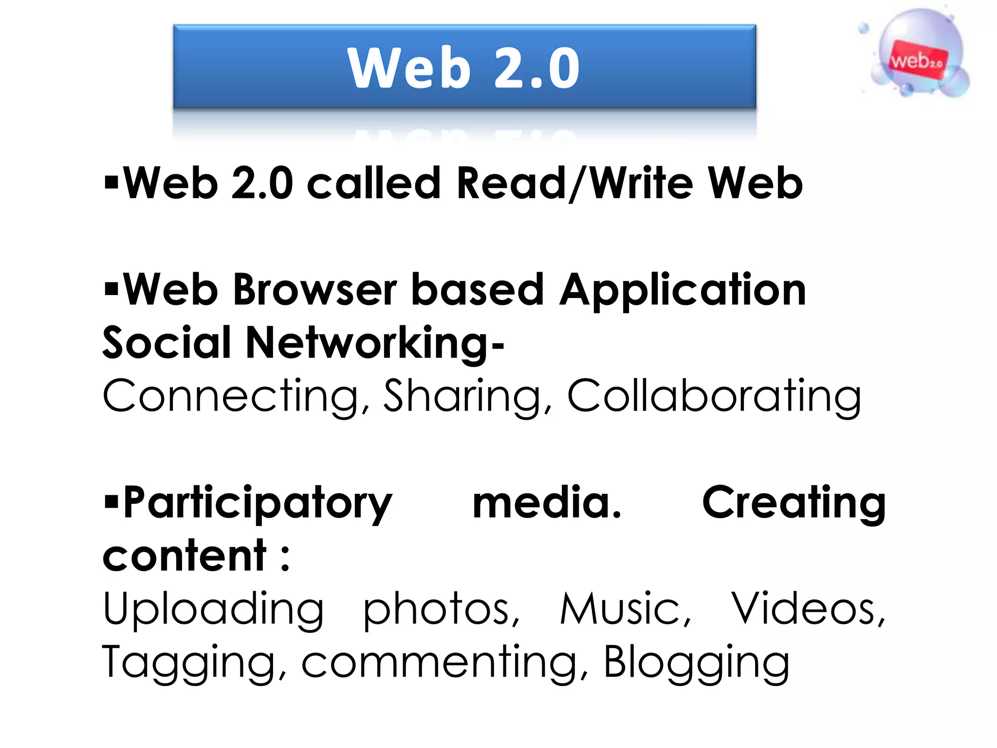 Web 2.0 called Read/Write Web

Web Browser based Application
Social Networking-
Connecting, Sharing, Collaborating

Participatory media.    Creating
content :
Uploading photos, Music, Videos,
Tagging, commenting, Blogging
 