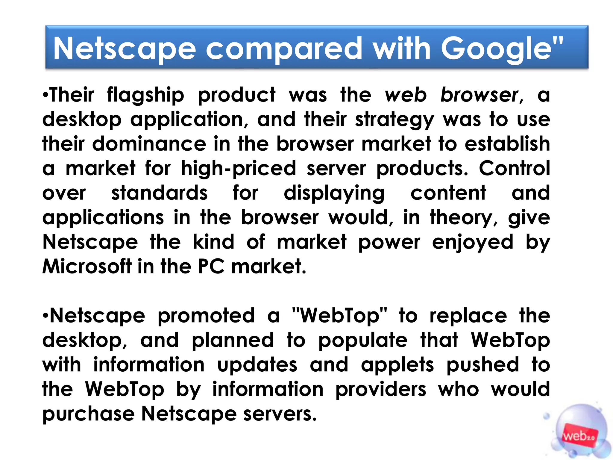 Netscape compared with Google"
•Their flagship product was the web browser, a
desktop application, and their strategy was to use
their dominance in the browser market to establish
a market for high-priced server products. Control
over standards for displaying content and
applications in the browser would, in theory, give
Netscape the kind of market power enjoyed by
Microsoft in the PC market.

•Netscape promoted a "WebTop" to replace the
desktop, and planned to populate that WebTop
with information updates and applets pushed to
the WebTop by information providers who would
purchase Netscape servers.
 