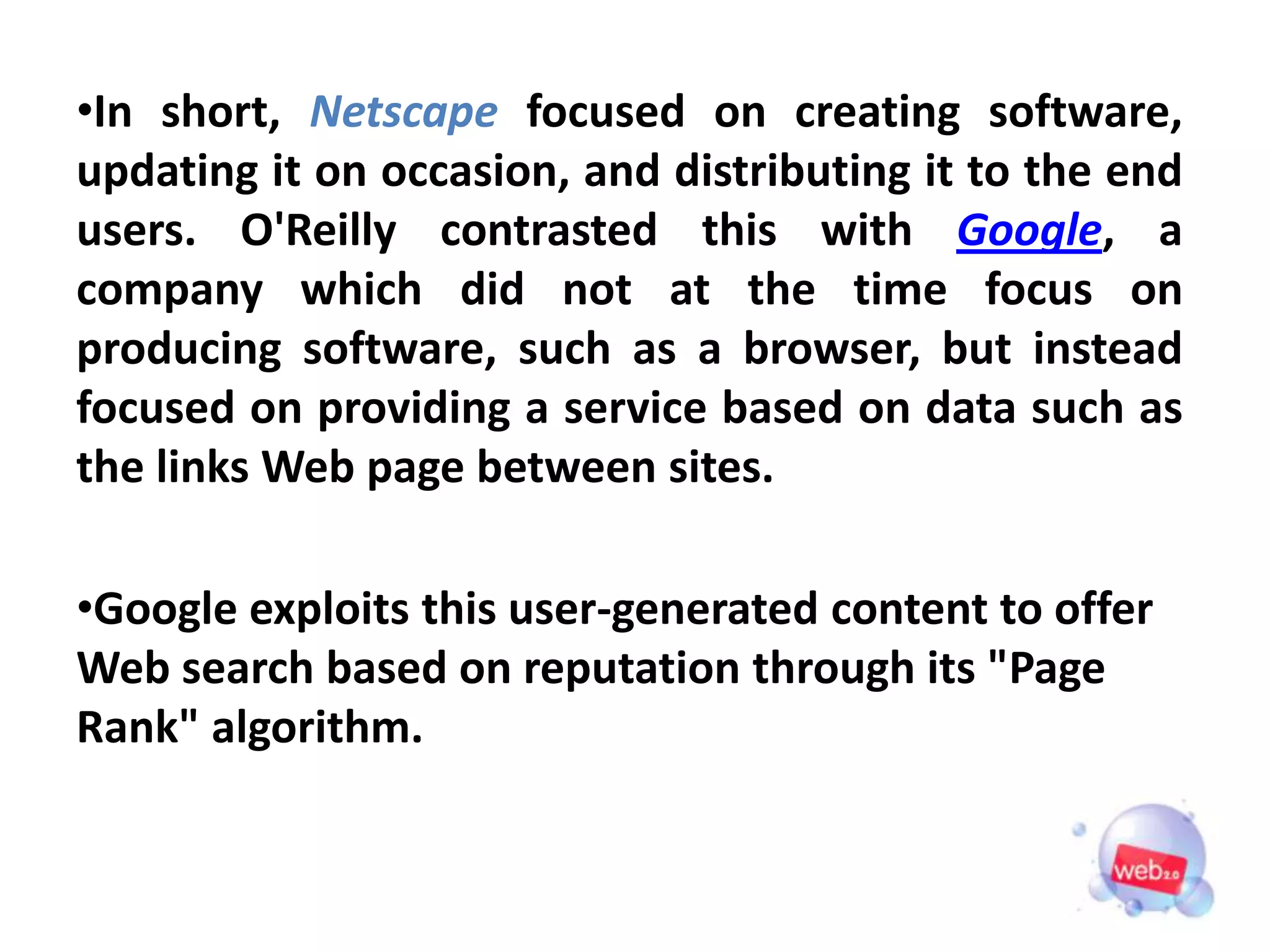 •In short, Netscape focused on creating software,
updating it on occasion, and distributing it to the end
users. O'Reilly contrasted this with Google, a
company which did not at the time focus on
producing software, such as a browser, but instead
focused on providing a service based on data such as
the links Web page between sites.

•Google exploits this user-generated content to offer
Web search based on reputation through its "Page
Rank" algorithm.
 