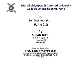 Bharati Vidyapeeth Deemed University
    College Of Engineering, Pune

             A
      Seminar report on
            Web 2.0
               By
          SRIJAN BOSE
           B-Tech Computer-II
              Semester- VII
               Roll No: 48


          Under the Guidance of:
   Prof. Sachin Wakurdekar
 DEPARTMENT OF COMPUTER ENGINEERING
 B.V.D.U. COLLEGE OF ENGINEERING, PUNE
                2011-2012
 