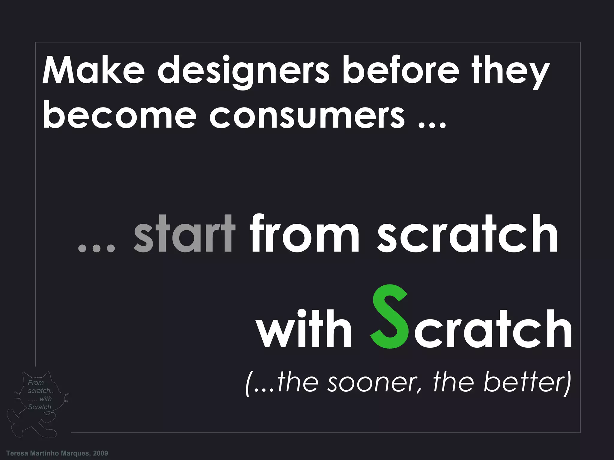 Make designers before they become consumers ... ... start from scratch with S cratch (...the sooner, the better) Teresa Martinho Marques, 2009 From scratch... ... with Scratch 
