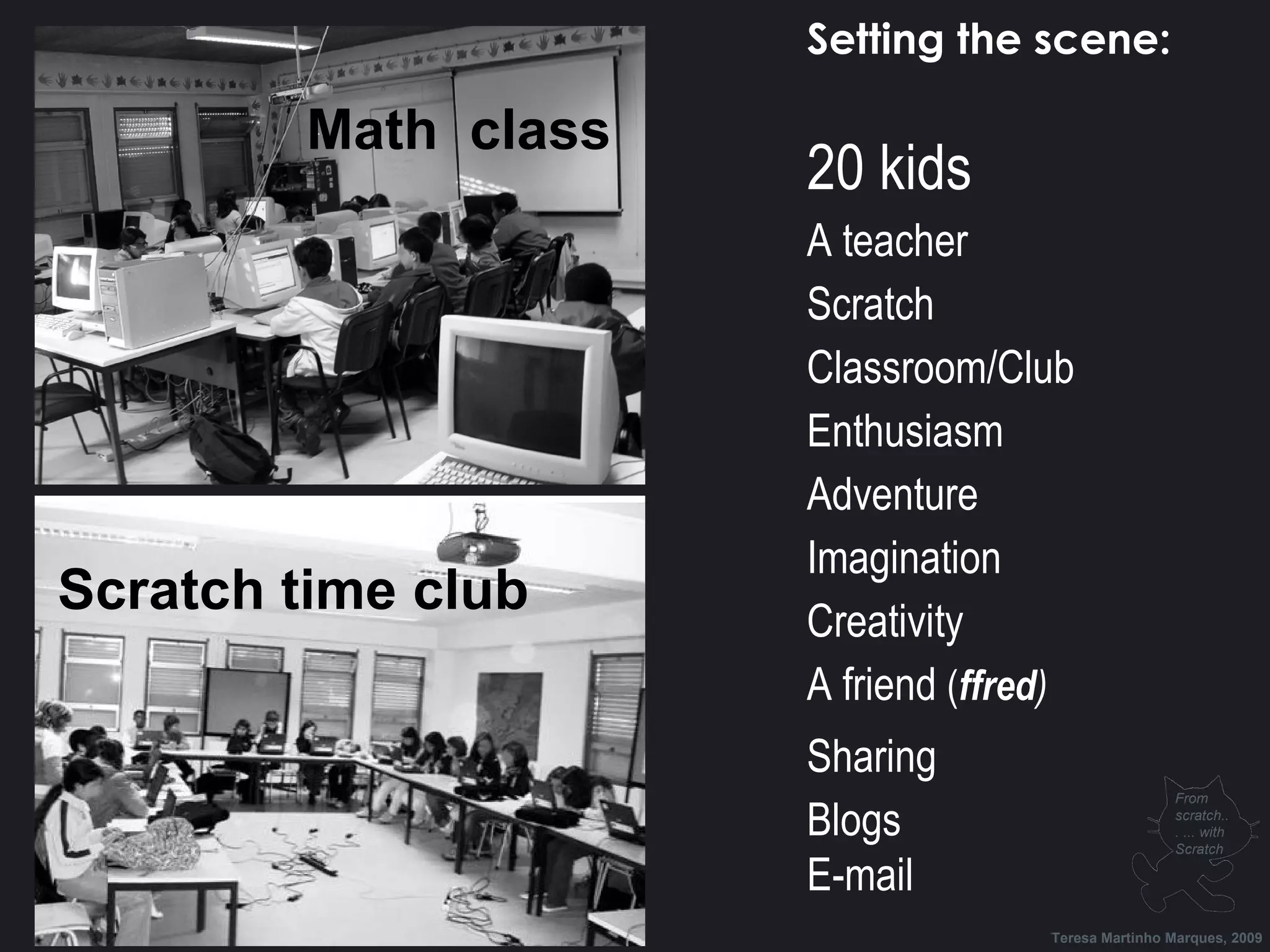 Math class Scratch time club Setting the scene: 20 kids A teacher Scratch Classroom/Club Enthusiasm Adventure Imagination Creativity A friend ( ffred ) Sharing Blogs E-mail Teresa Martinho Marques, 2009 From scratch... ... with Scratch 