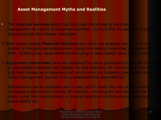 Presented by Dr.Himadri Banerji Ex CEO in Reliance Energy and Leader GLG at the PlanTech 2010 Mumbai, 4th and 5th Feb  The  financial services  sector has long used the phrase to describe the management of a stock or investment portfolio - trying to find the best mix of capital security/growth and interest rates/yield. 2. Main board (usually  financial) directors  and some city analysts use the term in relation to mergers and acquisitions- buying and selling companies, re-organizing them, divesting low value elements and trying to raise capital value and/or yields. 3.  Equipment maintainers  have also adopted the name (particularly in the US) in order to gain greater credibility and visibility for their activities. As ‘maintenance’ has for so long been treated as a necessary evil, and low on the budgeting priority list, whereas ‘Asset Management’ sounds more professional and value-adding?  Maintenance has an important part to play, but it’s really only one of the variables in managing assets (others include, for example, choosing the right assets in the first place, using them appropriately, or trading short-term performance against long-term sustainability etc).   Asset Management Myths and Realities 