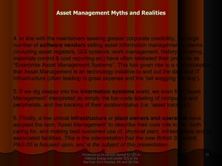 Asset Management Myths and Realities Presented by Dr.Himadri Banerji Ex CEO in Reliance Energy and Leader GLG at the PlanTech 2010 Mumbai, 4th and 5th Feb  4. In line with the maintainers seeking greater corporate credibility, the large number of  software vendors  selling asset information management systems (including asset registers, GIS systems, work management, history gathering, materials control & cost reporting etc) have often relabeled their products as “Enterprise Asset Management Systems”. This has given rise to a misconception that Asset Management is an technology initiative to sort out the data and IT infrastructure (often leading to great expense and the ‘tail wagging the dog’).   5. If we dig deeper into the  information systems  world, we even find “Asset Management” interpreted as simply the bar-code labeling of computers and peripherals, and the tracking of their location/status (i.e. ‘asset tracking’).   6. Finally, a few critical  infrastructure  or  plant owners and operators  have adopted the term ‘Asset Management’ to describe their core role in life - both caring for, and making best sustained use of, physical plant, infrastructure and its associated facilities.  This is the interpretation that the new British Standard, PAS-55 is focused upon, and is the subject of this presentation.   