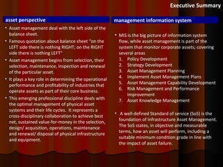 Executive Summary asset perspective management information system Asset management deal with the left side of the balance sheet.  Famous quotation about balance sheet “on the LEFT side there is nothing RIGHT; on the RIGHT side there is nothing LEFT” Asset management begins from selection,  their selection, maintenance, inspection and renewal of the particular asset. It plays a key role in determining the operational performance and profitability of industries that operate assets as part of their core business. This emerging professional discipline deals with the optimal management of physical asset systems and their life cycles.  It represents a cross-disciplinary collaboration to achieve best net, sustained value-for-money in the selection, design/ acquisition, operations, maintenance and renewal/ disposal of physical infrastructure and equipment.  MIS is the big picture of information system flow, while asset management is part of the system that monitor corporate assets; covering several areas Policy Development Strategy Development Asset Management Planning Implement Asset Management Plans Asset Management Capability Development Risk Management and Performance Improvement Asset Knowledge Management A well-defined Standard of service (SoS) is the foundation of Infrastructure Asset Management. The SoS states, in objective and measurable terms, how an asset will perform, including a suitable minimum condition grade in line with the impact of asset failure.  