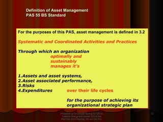 Presented by Dr.Himadri Banerji Ex CEO in Reliance Energy and Leader GLG at the PlanTech 2010 Mumbai, 4th and 5th Feb  For the purposes of this PAS, asset management is defined in 3.2 Systematic and Coordinated Activities and Practices   Through which an organization  optimally and  sustainably  manages it’s  1.Assets and asset systems,  2.Asset associated performance,  3.Risks  4.Expenditures  over their life cycles  for the purpose of achieving its  organizational strategic plan Definition of Asset Management PAS 55 BS Standard  