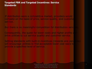 Targeted PBR and Targeted Incentives: Service Standards Presented by Dr.Himadri Banerji Ex CEO in Reliance Energy and Leader GLG at the PlanTech 2010 Mumbai, 4th and 5th Feb  If distribution were a competitive market, providers would compete on the basis of price, service quality, and customer service.  But there is no meaningful competition for distribution services.  Consequently, the quest for lower costs and higher profits will drive utilities to cut service quality and customer service.  Setting standards with built-in incentives (rewards and penalties) will encourage utilities to find acceptable lower cost ways to provide a specified level of service. 