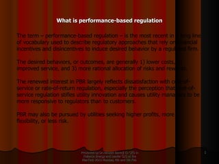 What is performance-based regulation Presented by Dr.Himadri Banerji Ex CEO in Reliance Energy and Leader GLG at the PlanTech 2010 Mumbai, 4th and 5th Feb  The term – performance-based regulation – is the most recent in a long line of vocabulary used to describe regulatory approaches that rely on financial incentives and disincentives to induce desired behavior by a regulated firm.  The desired behaviors, or outcomes, are generally 1) lower costs, 2) improved service, and 3) more rational allocation of risks and rewards.  The renewed interest in PBR largely reflects dissatisfaction with cost-of-service or rate-of-return regulation, especially the perception that cost-of-service regulation stifles utility innovation and causes utility managers to be more responsive to regulators than to customers.  PBR may also be pursued by utilities seeking higher profits, more flexibility, or less risk. 