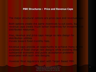 PBR Structures :  Price and Revenue Caps Presented by Dr.Himadri Banerji Ex CEO in Reliance Energy and Leader GLG at the PlanTech 2010 Mumbai, 4th and 5th Feb  The major structural options are price caps and revenue caps.  Both options create the same incentives to cut costs, but revenue caps create much better incentives for investment in distributed resources.  Also, revenue and price caps merge as rate design for distribution utilities moves toward fixed monthly fees.  Revenue caps provide an opportunity to achieve many of the purposes of fixed charge rate designs while avoiding the substantial economic and public acceptance problems associated with such rate designs. However Most regulators start with Target Based PBR. 