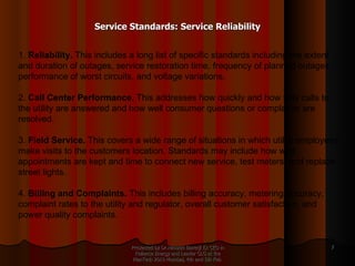 Service Standards: Service Reliability Presented by Dr.Himadri Banerji Ex CEO in Reliance Energy and Leader GLG at the PlanTech 2010 Mumbai, 4th and 5th Feb  1.  Reliability.  This includes a long list of specific standards including the extent and duration of outages, service restoration time, frequency of planned outages, performance of worst circuits, and voltage variations. 2.  Call Center Performance.  This addresses how quickly and how fully calls to the utility are answered and how well consumer questions or complaints are resolved. 3.  Field Service.  This covers a wide range of situations in which utility employees make visits to the customers location. Standards may include how well appointments are kept and time to connect new service, test meters, and replace street lights. 4.  Billing and Complaints.  This includes billing accuracy, metering accuracy, complaint rates to the utility and regulator, overall customer satisfaction, and power quality complaints. 