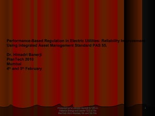 Presented by Dr.Himadri Banerji Ex CEO in Reliance Energy and Leader GLG at the PlanTech 2010 Mumbai, 4th and 5th Feb  Performance-Based Regulation in Electric Utilities: Reliability Improvement Using Integrated Asset Management Standard PAS 55.  Dr. Himadri Banerji PlanTech 2010 Mumbai 4 th  and 5 th  February 