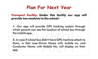 Plan For Next YearPlan For Next YearPlan For Next Year
Transport Facility: Under this facility our app will
provide two modules to the school-
1. Our app will provide GPS tracking system through
which parents can see the location of school bus through
the mobile app.
2. In case if school bus didn’t have GPS machine attach to
them, in that case-Driver Name with mobile no. and
Conductor Name with Mobile No. will display on their
app.
 
