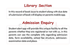Library SectionLibrary SectionLibrary Section
In this record of book issue to student along with due date
of submission of book will display on parents mobile app.
Admission EnquiryAdmission EnquiryAdmission Enquiry
Student alert app will provide this unique facility to all the
parents whether they are registered or not with us, in this
parents can see the complete info regarding admission
date, form awailability, school fee structure, admission-
examination date and place.
 