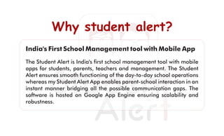Why student alert?Why student alert?Why student alert?
India's First School Management tool with Mobile App
The Student Alert is India's ﬁrst school management tool with mobile
apps for students, parents, teachers and management. The Student
Alert ensures smooth functioning of the day-to-day school operations
whereas my Student Alert App enables parent-school interaction in an
instant manner bridging all the possible communication gaps. The
software is hosted on Google App Engine ensuring scalability and
robustness.
 