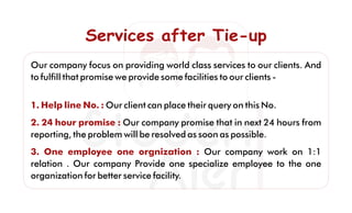 Services after Tie-upServices after Tie-upServices after Tie-up
Our company focus on providing world class services to our clients. And
to fulﬁll that promise we provide some facilities to our clients -
1. Help line No. : Our client can place their query on this No.
2. 24 hour promise : Our company promise that in next 24 hours from
reporting, the problem will be resolved as soon as possible.
3. One employee one orgnization : Our company work on 1:1
relation . Our company Provide one specialize employee to the one
organization for better service facility.
 