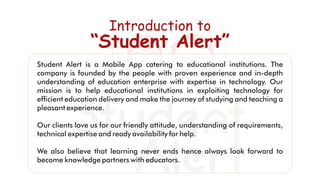 Student Alert is a Mobile App catering to educational institutions. The
company is founded by the people with proven experience and in-depth
understanding of education enterprise with expertise in technology. Our
mission is to help educational institutions in exploiting technology for
efﬁcient education delivery and make the journey of studying and teaching a
pleasant experience.
Our clients love us for our friendly attitude, understanding of requirements,
technical expertise and ready availability for help.
We also believe that learning never ends hence always look forward to
become knowledge partners with educators.
Introduction to
“Student Alert”
 