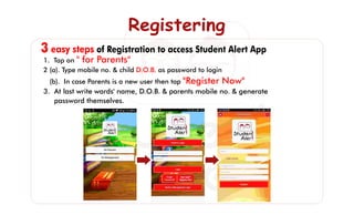 3 easy steps of Registration to access Student Alert App
RegisteringRegisteringRegistering
1. Tap on " for Parents"
D.O.B.2 (a). Type mobile no. & child as password to login
(b). In case Parents is a new user then tap "Register Now"
3. At last write wards' name, D.O.B. & parents mobile no. & generate
password themselves.
 
