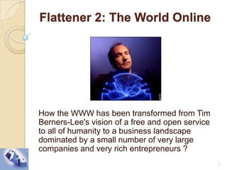  Flattener 2: The World Online How the WWW has been transformed from Tim Berners-Lee's vision of a free and open service to all of humanity to a business landscape dominated by a small number of very large companies and very rich entrepreneurs ? 1 