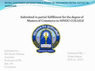 RETAIL CUSTOMER SATISFACTION-A STUDY OF ORGANIZED RETAIL OUTLET IN
AMRITSAR
Submitted in partial fulfillment for the degree of
Masters of Commerce to HINDU COLLEGE
Submitted to:-
Mrs Ruchi Sharma
Assistant
Professor of PG
dptt. Of
Commerce
Submitted by :-
Simpi kapoor
Roll no. -8324
 