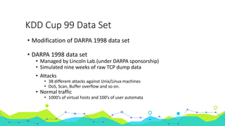 KDD Cup 99 Data Set
• Modification of DARPA 1998 data set
• DARPA 1998 data set
• Managed by Lincoln Lab.(under DARPA sponsorship)
• Simulated nine weeks of raw TCP dump data
• Attacks
• 38 different attacks against Unix/Linux machines
• DoS, Scan, Buffer overflow and so on.
• Normal traffic
• 1000’s of virtual hosts and 100’s of user automata
 