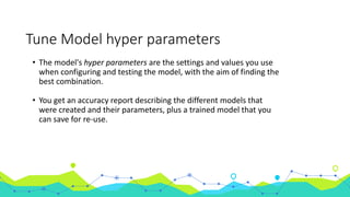 Tune Model hyper parameters
• The model's hyper parameters are the settings and values you use
when configuring and testing the model, with the aim of finding the
best combination.
• You get an accuracy report describing the different models that
were created and their parameters, plus a trained model that you
can save for re-use.
 
