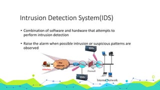 Intrusion Detection System(IDS)
• Combination of software and hardware that attempts to
perform intrusion detection
• Raise the alarm when possible intrusion or suspicious patterns are
observed
The
Internet
Attacker
Internal Network
Firewall
IDS
IDS
 