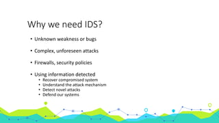 Why we need IDS?
• Unknown weakness or bugs
• Complex, unforeseen attacks
• Firewalls, security policies
• Using information detected
• Recover compromised system
• Understand the attack mechanism
• Detect novel attacks
• Defend our systems
 